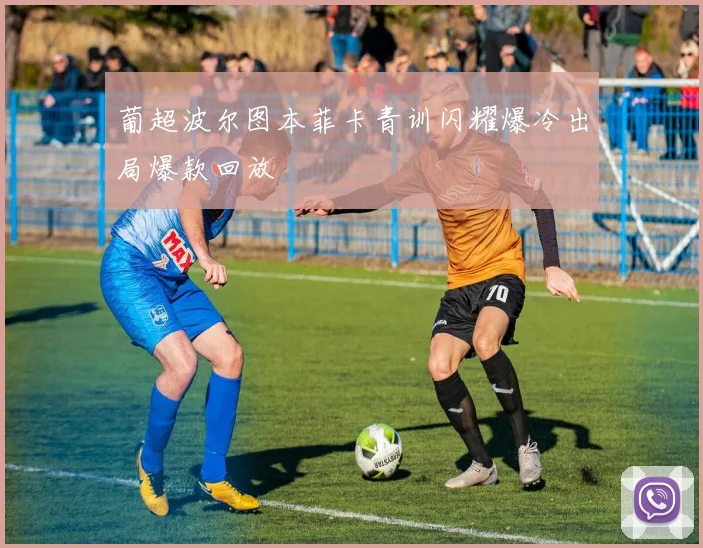 葡超波尔图本菲卡青训闪耀爆冷出局爆款回放