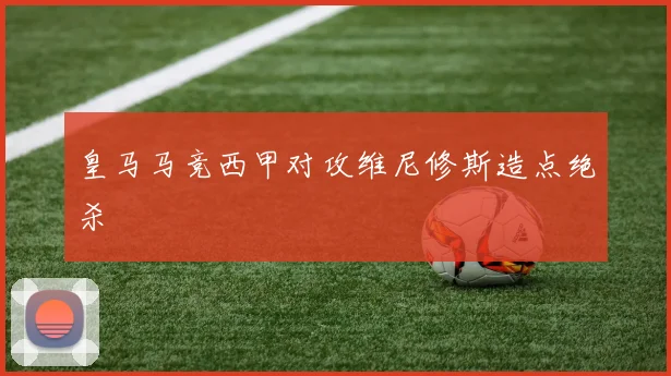 皇马马竞西甲对攻维尼修斯造点绝杀
