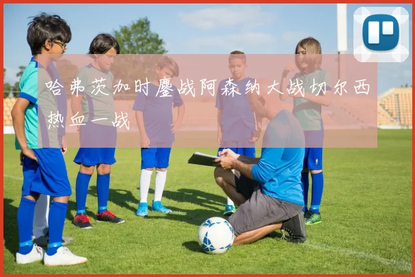 哈弗茨加时鏖战阿森纳大战切尔西热血一战