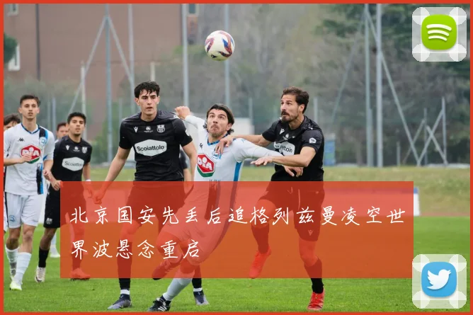 北京国安先丢后追格列兹曼凌空世界波悬念重启