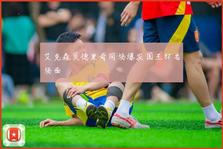 艾克森莫德里奇同场爆发国王杯名场面