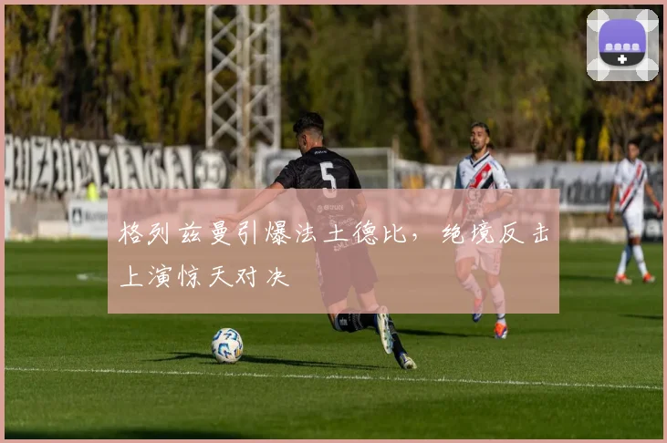 格列兹曼引爆法土德比，绝境反击上演惊天对决