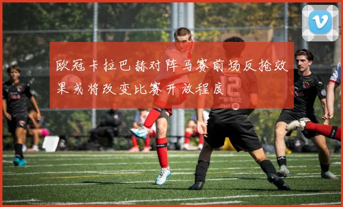欧冠卡拉巴赫对阵马赛前场反抢效果或将改变比赛开放程度