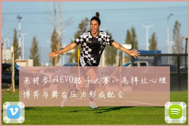 老将参加EVO格斗大赛,怎样让心理博弈与舞台压力形成配合