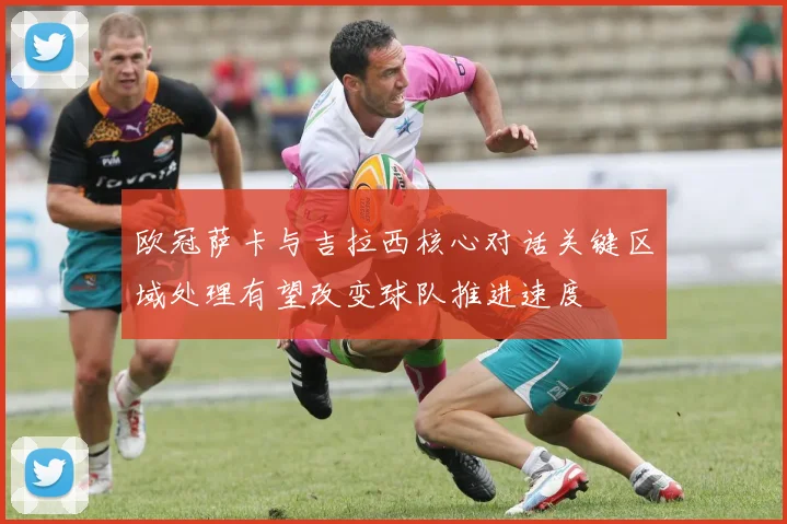 欧冠萨卡与吉拉西核心对话关键区域处理有望改变球队推进速度