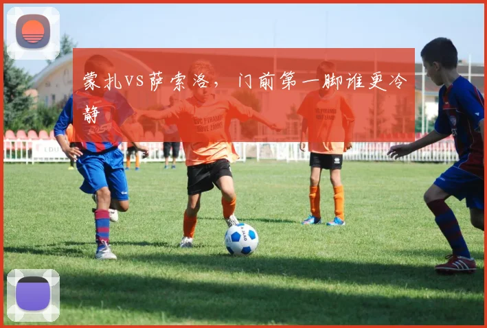 蒙扎vs萨索洛，门前第一脚谁更冷静