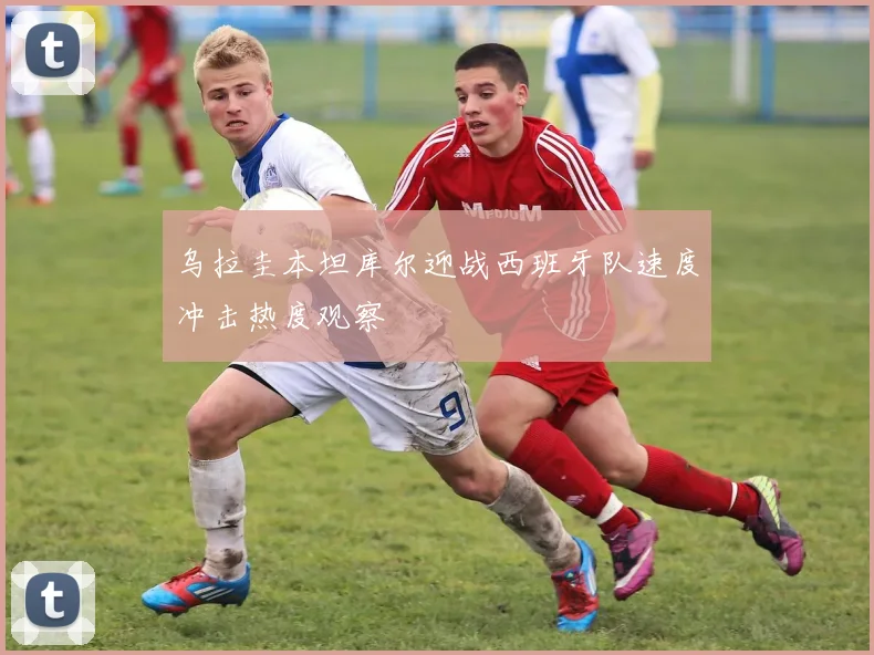 乌拉圭本坦库尔迎战西班牙队速度冲击热度观察