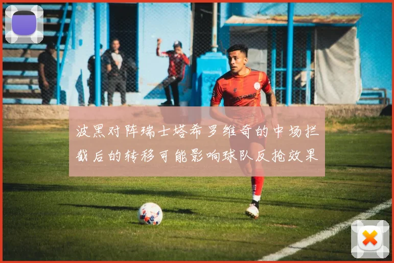 波黑对阵瑞士塔希罗维奇的中场拦截后的转移可能影响球队反抢效果