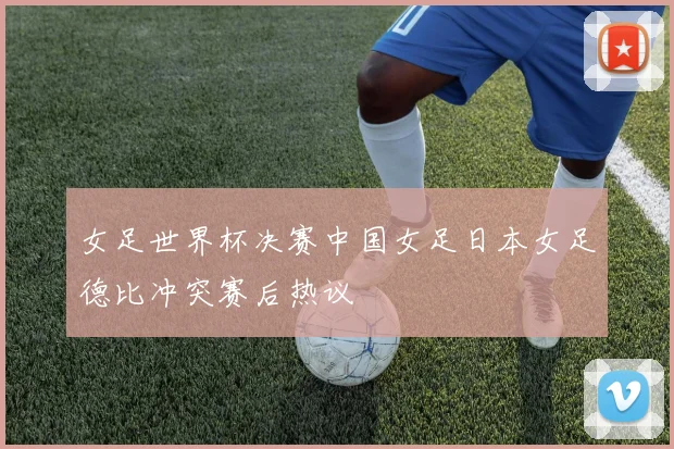 女足世界杯决赛中国女足日本女足德比冲突赛后热议