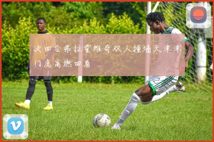 次回合弗拉霍维奇双人撞墙天津津门虎高燃回看