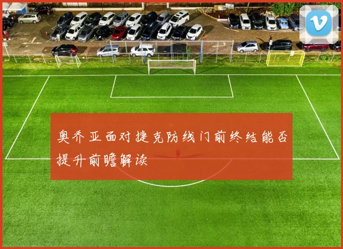 奥乔亚面对捷克防线门前终结能否提升前瞻解读