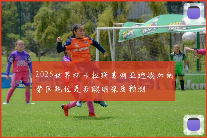 2026世界杯卡拉斯基利亚迎战加纳禁区跑位是否聪明深度预测