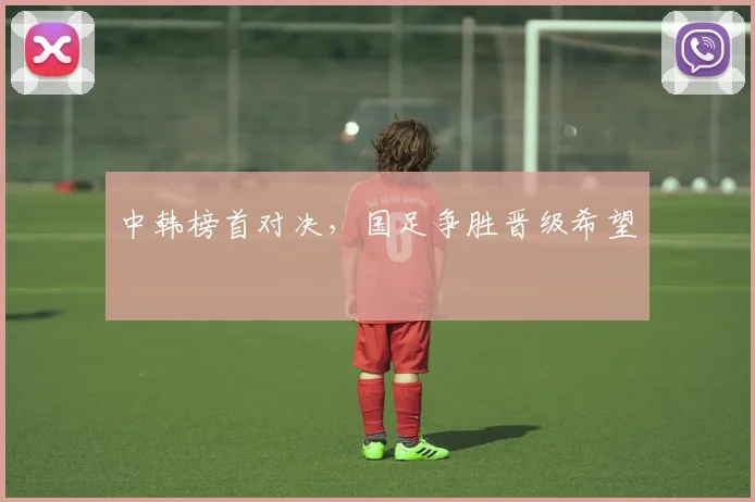 中韩榜首对决,国足争胜晋级希望