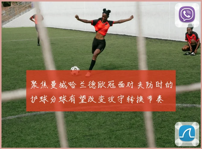 聚焦曼城哈兰德欧冠面对夹防时的护球分球有望改变攻守转换节奏