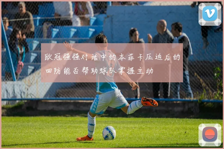 欧冠强强对话中的本菲卡压迫后的回防能否帮助球队掌握主动