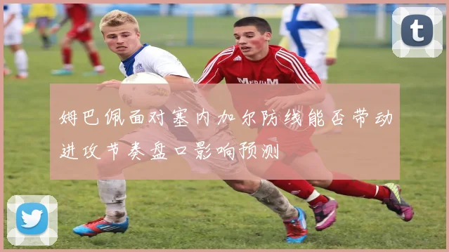 姆巴佩面对塞内加尔防线能否带动进攻节奏盘口影响预测
