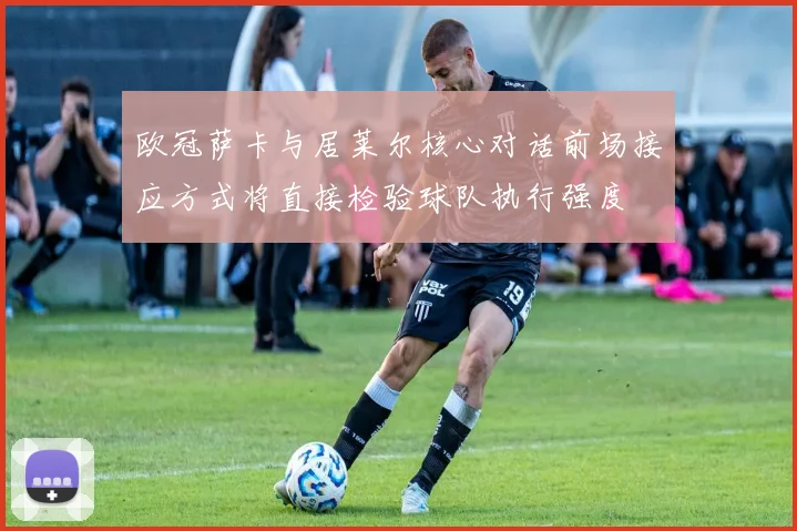 欧冠萨卡与居莱尔核心对话前场接应方式将直接检验球队执行强度