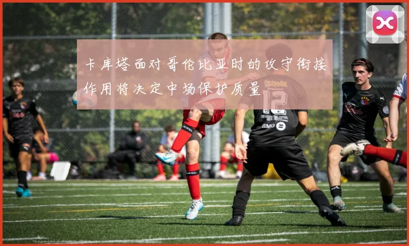 卡库塔面对哥伦比亚时的攻守衔接作用将决定中场保护质量
