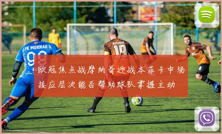 欧冠焦点战摩纳哥迎战本菲卡中场接应层次能否帮助球队掌握主动