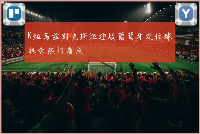 K组乌兹别克斯坦迎战葡萄牙定位球机会热门看点